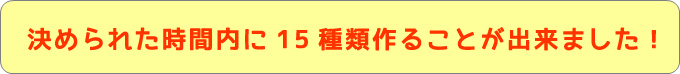 決められた時間内に15種類作ることが出来ました決められた時間内に15種類作ることが出来ました