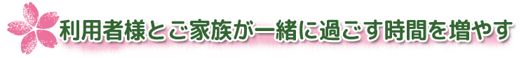 利用者様とご家族が一緒に過ごす時間を増やす