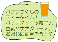 バナナづくしのティータイム!バナナスイーツ餃子と豆乳バナナジュース。お通じに効きそう!?