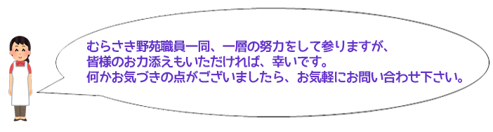 むらさき野苑職員一同、一層の努力をして参りますが、皆様の お力添えもいただければ、幸いです。 何かお気づきの点がございましたら、お気軽にお問い合わせ下さい。